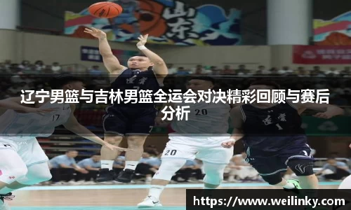 辽宁男篮与吉林男篮全运会对决精彩回顾与赛后分析